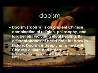 daoism
       – Daoism (Taoism) is an ancient Chinese
         combination of religion, philosophy, and
         folk beliefs, including ritual healing. Its
         different strands of belief date far back in
         history. Daoism is deeply entwined with
         Chinese culture and history.
       – (J. Roberts, Chinese Mythology A to Z. New York: Chelsea House,
         2009.)



http://chinablog.cc/2009/10/siyi-four-arts-of-the-chinese-scholar/
                                                                           6
 