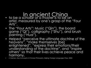 •
             In ancient Chinaan
    to be a scholar or a master is to be
  artist, measured by one’s grasp of the “Four
  Arts”.
• The “Four Arts”: Music (“Qin”), the board
  game (“Qi”), calligraphy (“Shu”), and brush
  painting (“Hua”).
• Helped “perceive the ultimate doctrine of the
  heavens”, “make themselves [be]
  enlightened”, “express their emotions/their
  understanding of the doctrine”, and “inspire
  others” so that their lives achieve peace and
  harmony.
•   Z. Dainian, Key Concepts in Chinese Philosophy. Beijing: Foreign Languages Press, 2002.



                                                                                              7
 