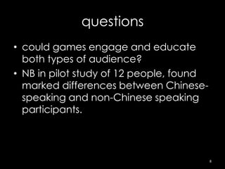 questions
• could games engage and educate
  both types of audience?
• NB in pilot study of 12 people, found
  marked differences between Chinese-
  speaking and non-Chinese speaking
  participants.



                                          8
 