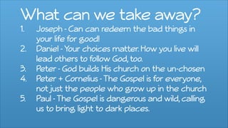 What can we take away?
1. Joseph - Can can redeem the bad things in
your life for good!
2. Daniel -Your choices matter. How you live will
lead others to follow God, too.
3. Peter- God builds His church on the un-chosen
4. Peter + Cornelius -The Gospel is for everyone,
not just the people who grow up in the church
5. Paul -The Gospel is dangerous and wild, calling
us to bring light to dark places.