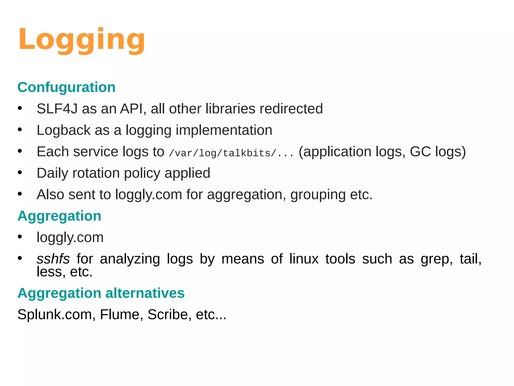 Logging
Confuguration
• SLF4J as an API, all other libraries redirected
• Logback as a logging implementation
• Each service logs to /var/log/talkbits/... (application logs, GC logs)
• Daily rotation policy applied
• Also sent to loggly.com for aggregation, grouping etc.
Aggregation
• loggly.com
• sshfs for analyzing logs by means of linux tools such as grep, tail,
less, etc.
Aggregation alternatives
Splunk.com, Flume, Scribe, etc...
 