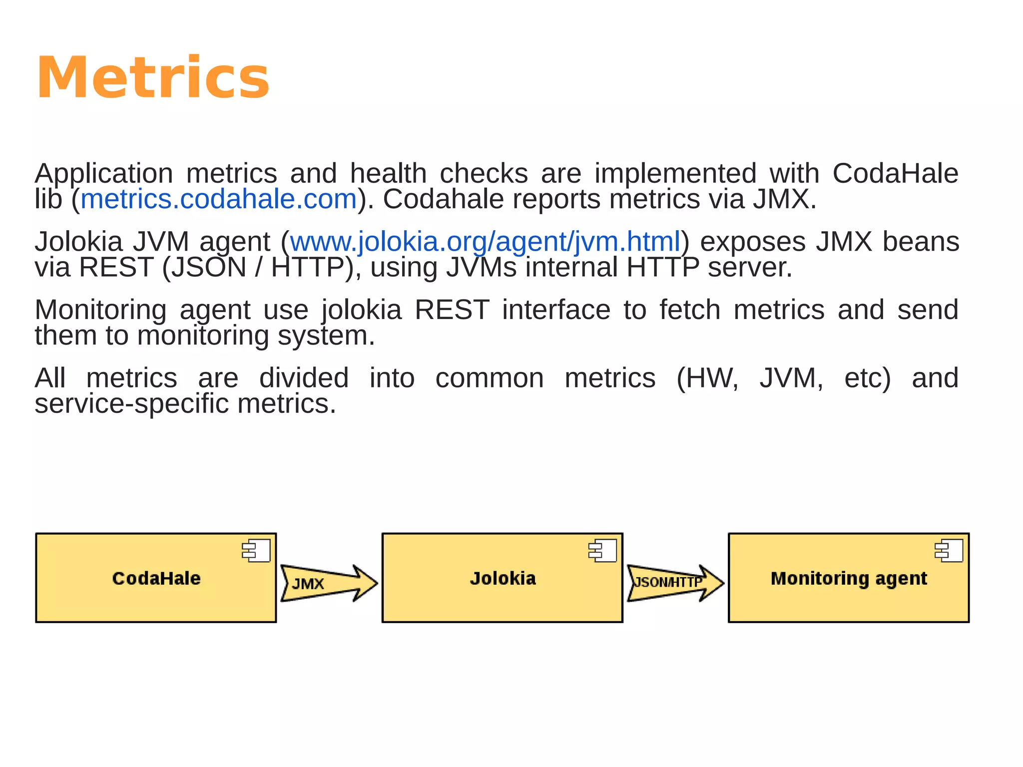 Metrics
Application metrics and health checks are implemented with CodaHale
lib (metrics.codahale.com). Codahale reports metrics via JMX.
Jolokia JVM agent (www.jolokia.org/agent/jvm.html) exposes JMX beans
via REST (JSON / HTTP), using JVMs internal HTTP server.
Monitoring agent use jolokia REST interface to fetch metrics and send
them to monitoring system.
All metrics are divided into common metrics (HW, JVM, etc) and
service-specific metrics.
 