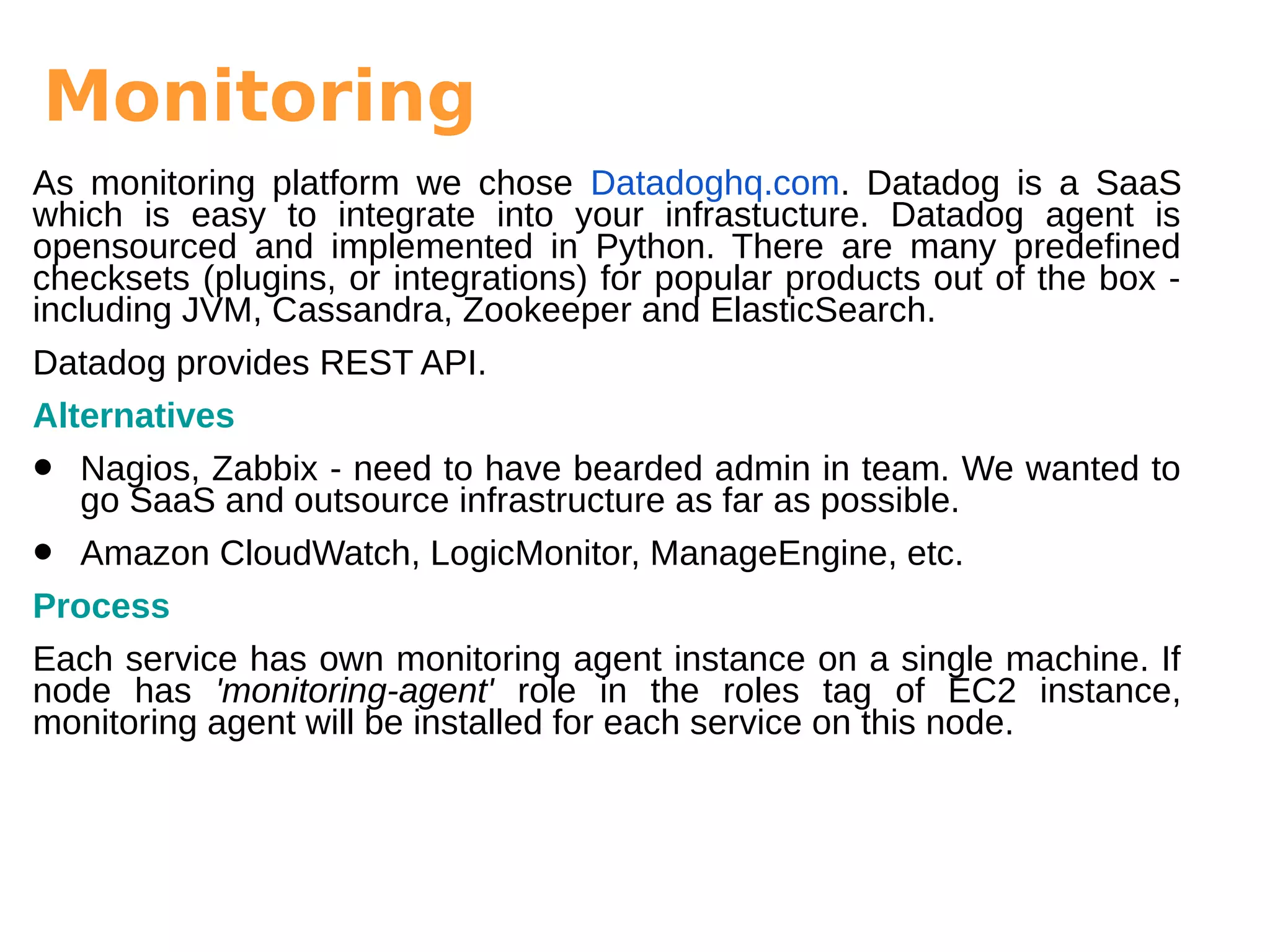 Monitoring
As monitoring platform we chose Datadoghq.com. Datadog is a SaaS
which is easy to integrate into your infrastucture. Datadog agent is
opensourced and implemented in Python. There are many predefined
checksets (plugins, or integrations) for popular products out of the box -
including JVM, Cassandra, Zookeeper and ElasticSearch.
Datadog provides REST API.
Alternatives
• Nagios, Zabbix - need to have bearded admin in team. We wanted to
go SaaS and outsource infrastructure as far as possible.
• Amazon CloudWatch, LogicMonitor, ManageEngine, etc.
Process
Each service has own monitoring agent instance on a single machine. If
node has 'monitoring-agent' role in the roles tag of EC2 instance,
monitoring agent will be installed for each service on this node.
 