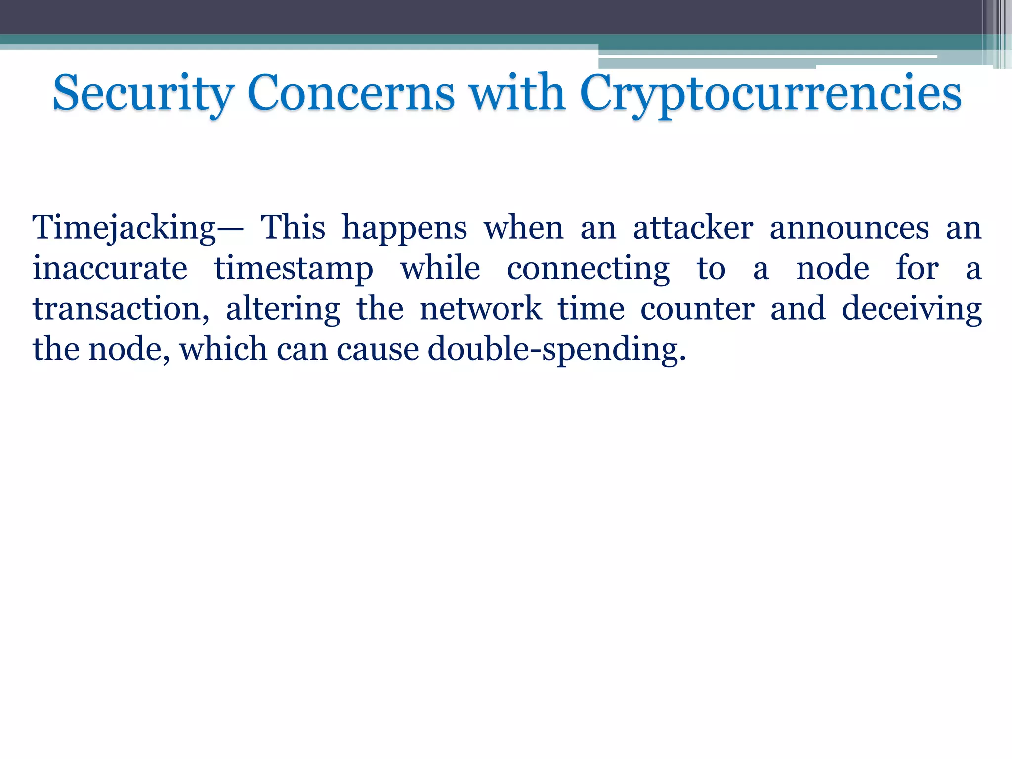 Timejacking— This happens when an attacker announces an
inaccurate timestamp while connecting to a node for a
transaction, altering the network time counter and deceiving
the node, which can cause double-spending.
Security Concerns with Cryptocurrencies
 