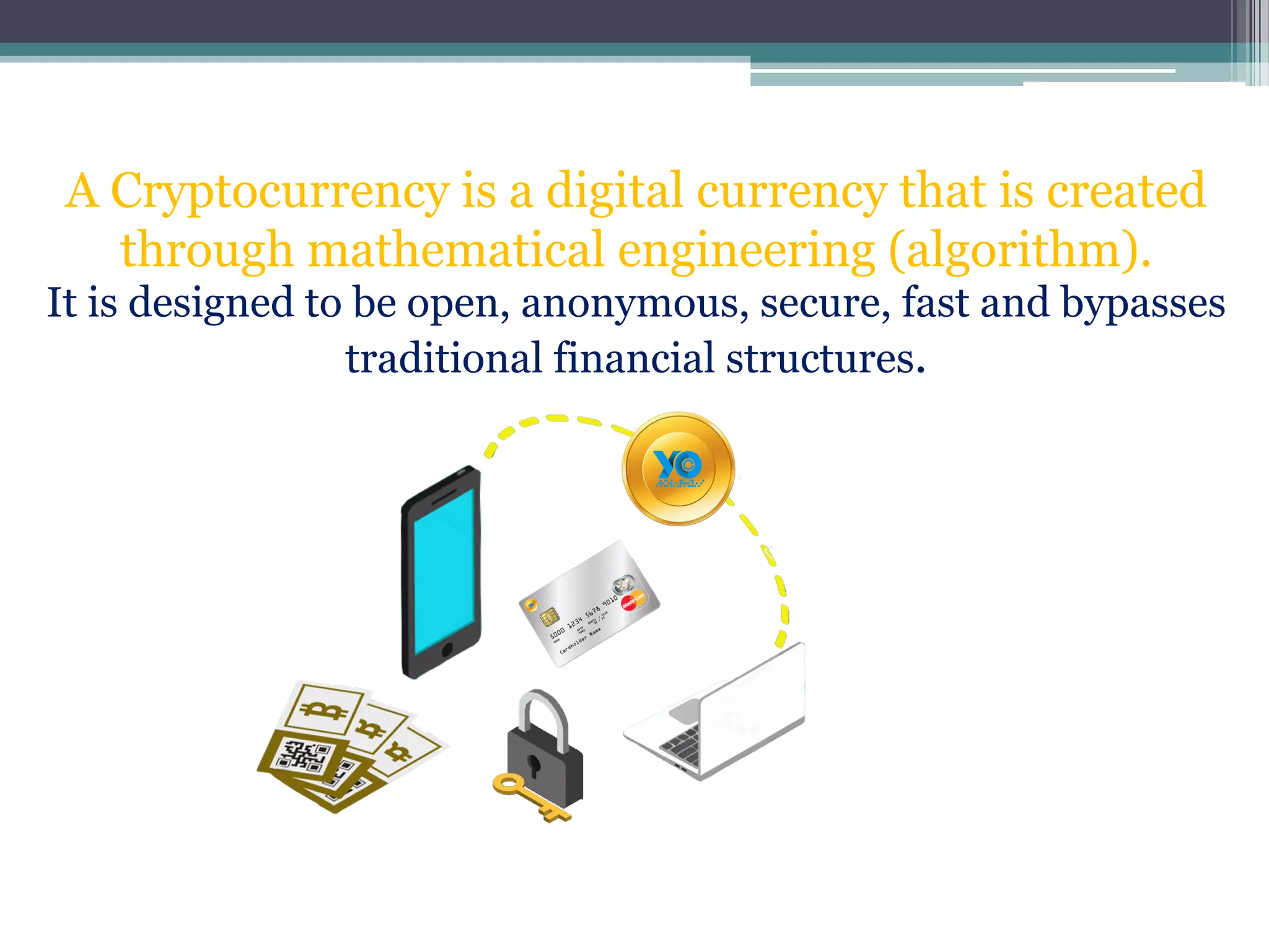 A Cryptocurrency is a digital currency that is created
through mathematical engineering (algorithm).
It is designed to be open, anonymous, secure, fast and bypasses
traditional financial structures.
 