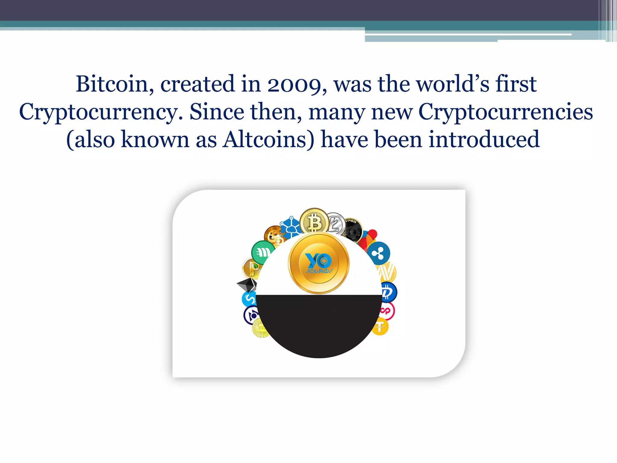 Bitcoin, created in 2009, was the world’s first
Cryptocurrency. Since then, many new Cryptocurrencies
(also known as Altcoins) have been introduced.
 