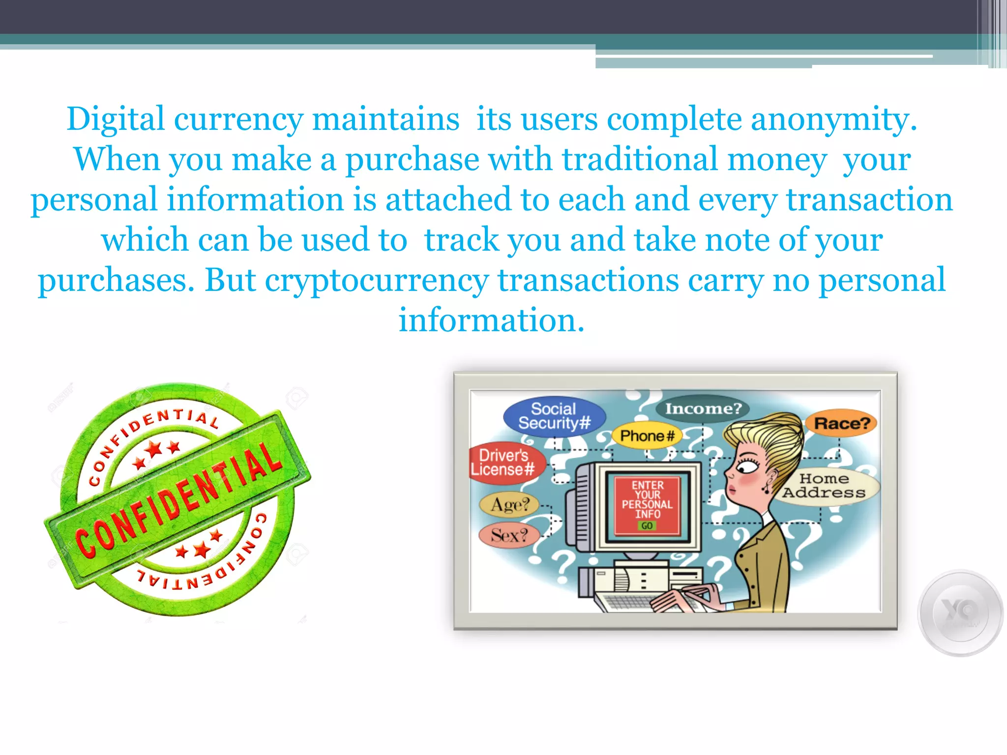 Digital currency maintains its users complete anonymity.
When you make a purchase with traditional money your
personal information is attached to each and every transaction
which can be used to track you and take note of your
purchases. But cryptocurrency transactions carry no personal
information.
 