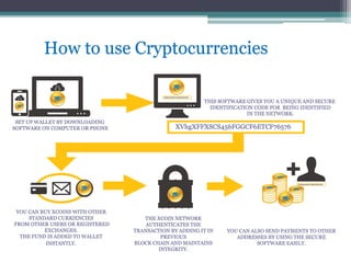 How to use Cryptocurrencies
SET UP WALLET BY DOWNLOADING
SOFTWARE ON COMPUTER OR PHONE
THIS SOFTWARE GIVES YOU A UNIQUE AND SECURE
IDENTIFICATION CODE FOR BEING IDENTIFIED
IN THE NETWORK.
XVhgXFFXSCS456FGGCF6ETCF76576
YOU CAN BUY XCOINS WITH OTHER
STANDARD CURRIENCIES
FROM OTHER USERS OR REGISTERED
EXCHANGES.
THE FUND IS ADDED TO WALLET
INSTANTLY.
THE XCOIN NETWORK
AUTHENTICATES THE
TRANSACTION BY ADDING IT IN
PREVIOUS
BLOCK CHAIN AND MAINTAINS
INTEGRITY.
YOU CAN ALSO SEND PAYMENTS TO OTHER
ADDRESSES BY USING THE SECURE
SOFTWARE EASILY.
 