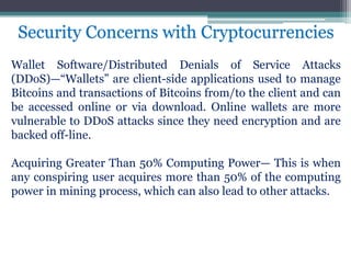 Wallet Software/Distributed Denials of Service Attacks
(DDoS)—“Wallets” are client-side applications used to manage
Bitcoins and transactions of Bitcoins from/to the client and can
be accessed online or via download. Online wallets are more
vulnerable to DDoS attacks since they need encryption and are
backed off-line.
Acquiring Greater Than 50% Computing Power— This is when
any conspiring user acquires more than 50% of the computing
power in mining process, which can also lead to other attacks.
Security Concerns with Cryptocurrencies
 