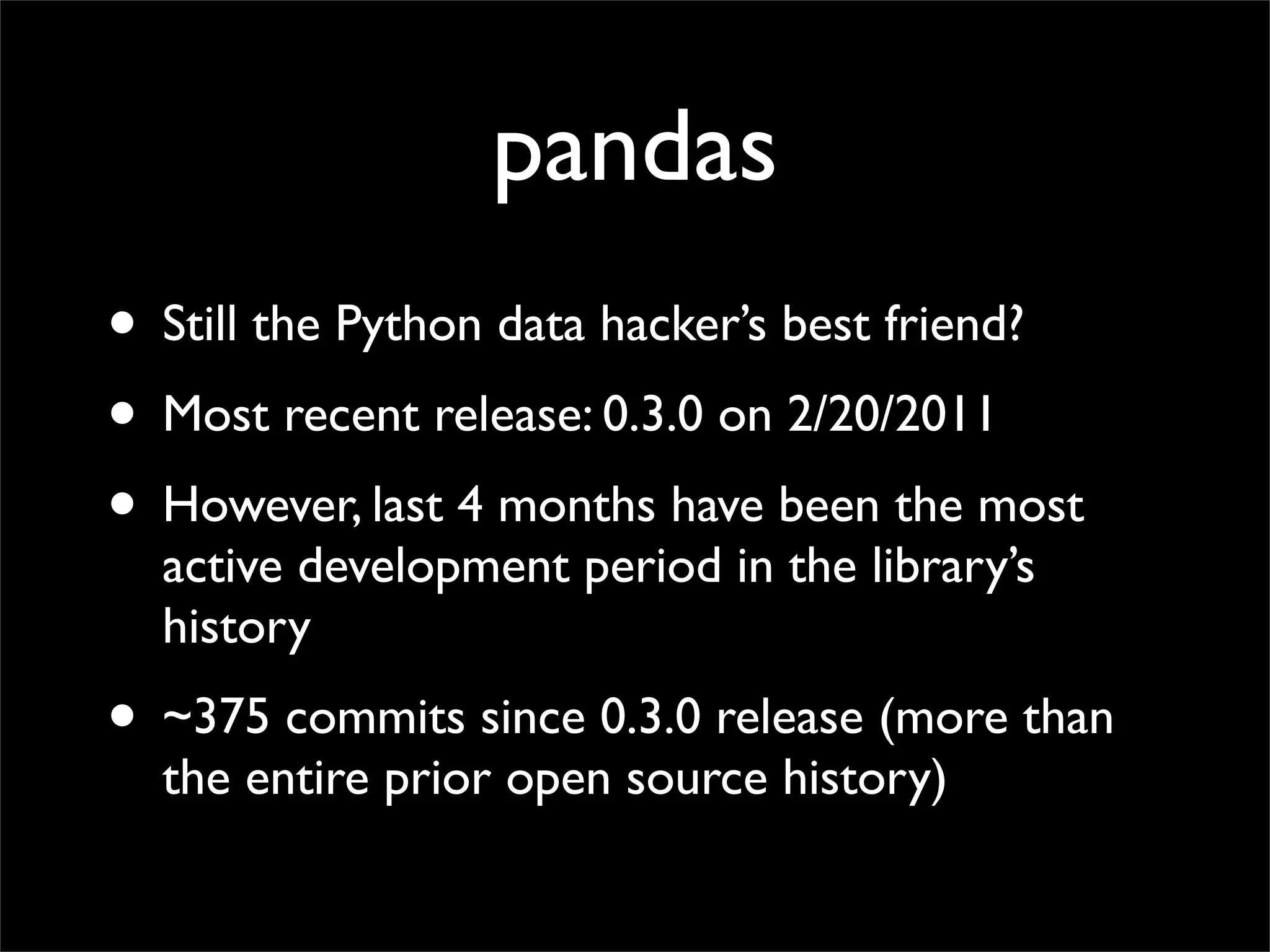 pandas
• Still the Python data hacker’s best friend?
• Most recent release: 0.3.0 on 2/20/2011
• However, last 4 months have been the most
  active development period in the library’s
  history
• ~375 commits since 0.3.0 release (more than
  the entire prior open source history)
 