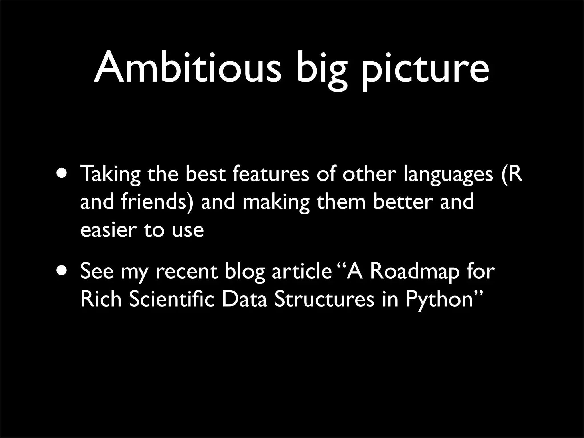 Ambitious big picture

• Taking the best features of other languages (R
  and friends) and making them better and
  easier to use
• See my recent blog article “A Roadmap for
  Rich Scientiﬁc Data Structures in Python”
 