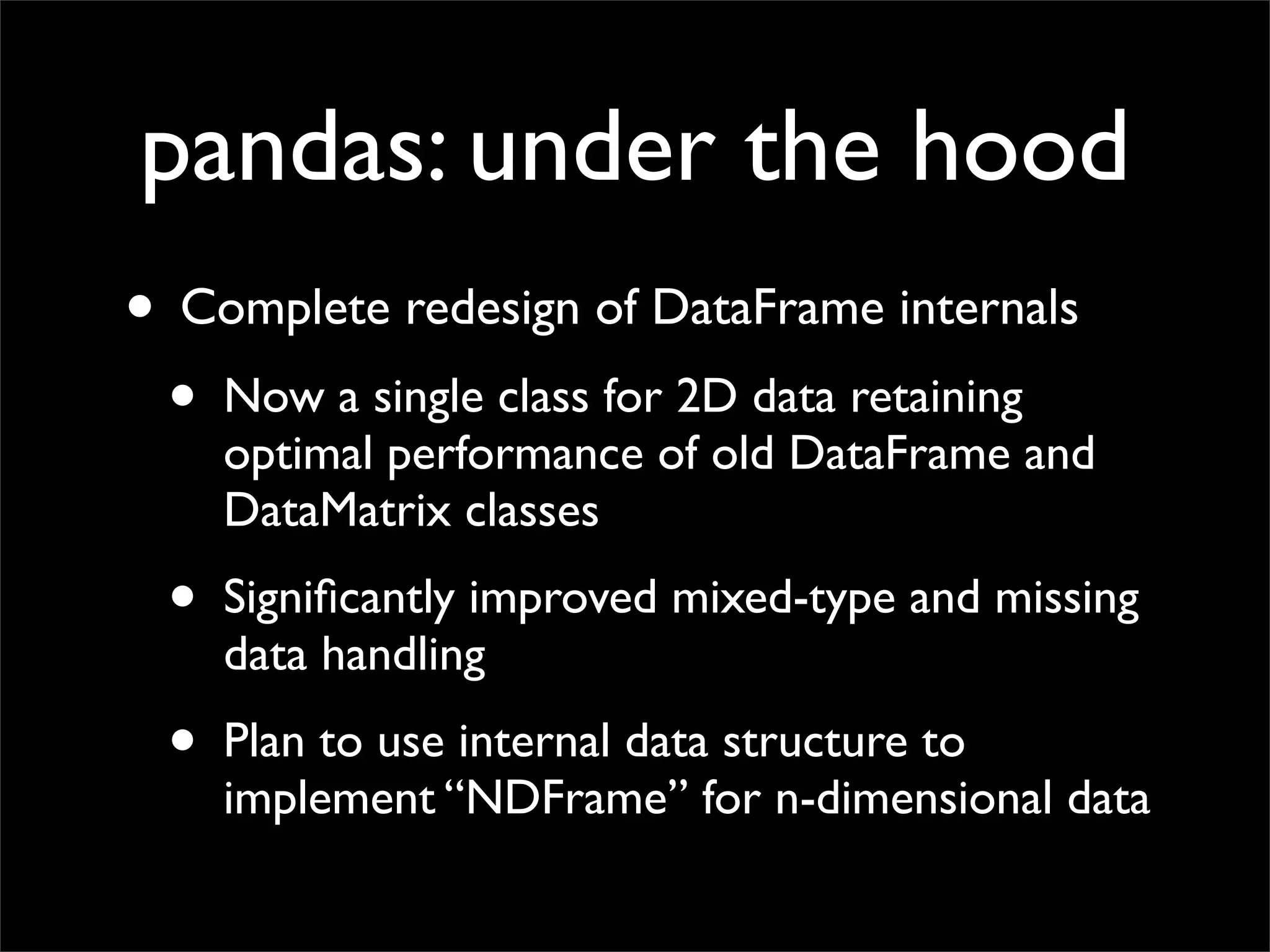 pandas: under the hood
• Complete redesign of DataFrame internals
 • Now a single class for 2D data retaining
     optimal performance of old DataFrame and
     DataMatrix classes
 •   Signiﬁcantly improved mixed-type and missing
     data handling
 •   Plan to use internal data structure to
     implement “NDFrame” for n-dimensional data
 