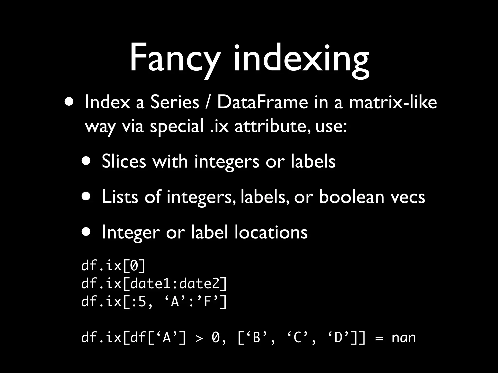 Fancy indexing
• Index a Series / DataFrame in a matrix-like
  way via special .ix attribute, use:
  • Slices with integers or labels
  • Lists of integers, labels, or boolean vecs
  • Integer or label locations
  df.ix[0]
  df.ix[date1:date2]
  df.ix[:5, ‘A’:’F’]

  df.ix[df[‘A’] > 0, [‘B’, ‘C’, ‘D’]] = nan
 