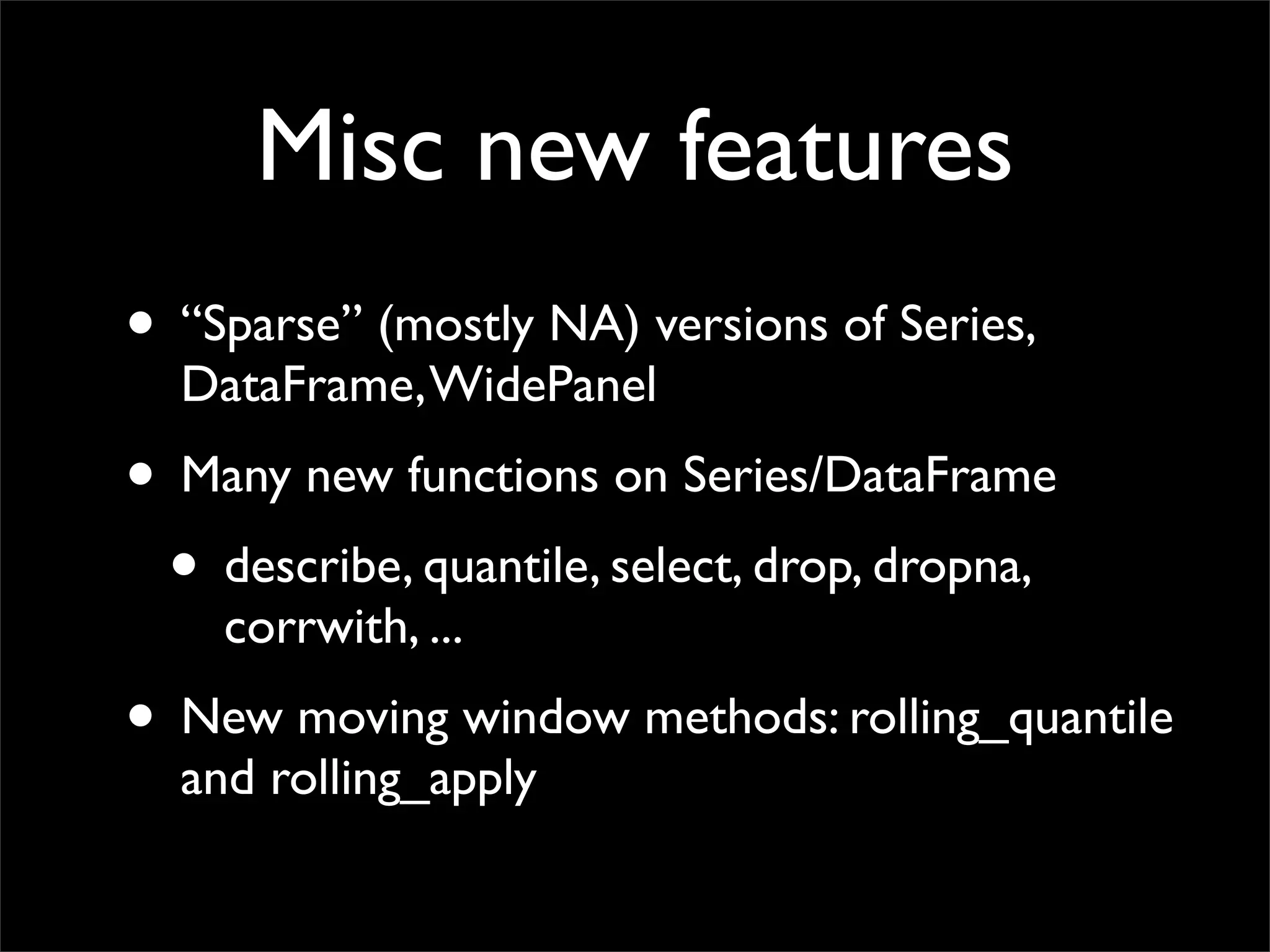 Misc new features
• “Sparse” (mostly NA) versions of Series,
  DataFrame, WidePanel
• Many new functions on Series/DataFrame
 • describe, quantile, select, drop, dropna,
    corrwith, ...
• New moving window methods: rolling_quantile
  and rolling_apply
 