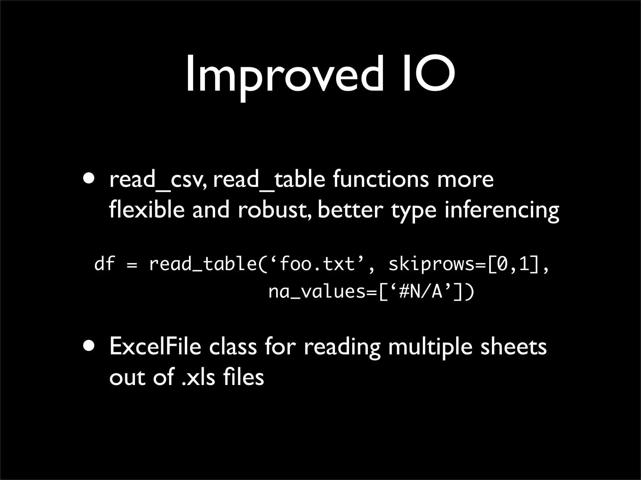 Improved IO
• read_csv, read_table functions more
  ﬂexible and robust, better type inferencing

 df = read_table(‘foo.txt’, skiprows=[0,1],
                     na_values=[‘#N/A’])


• ExcelFile class for reading multiple sheets
  out of .xls ﬁles
 