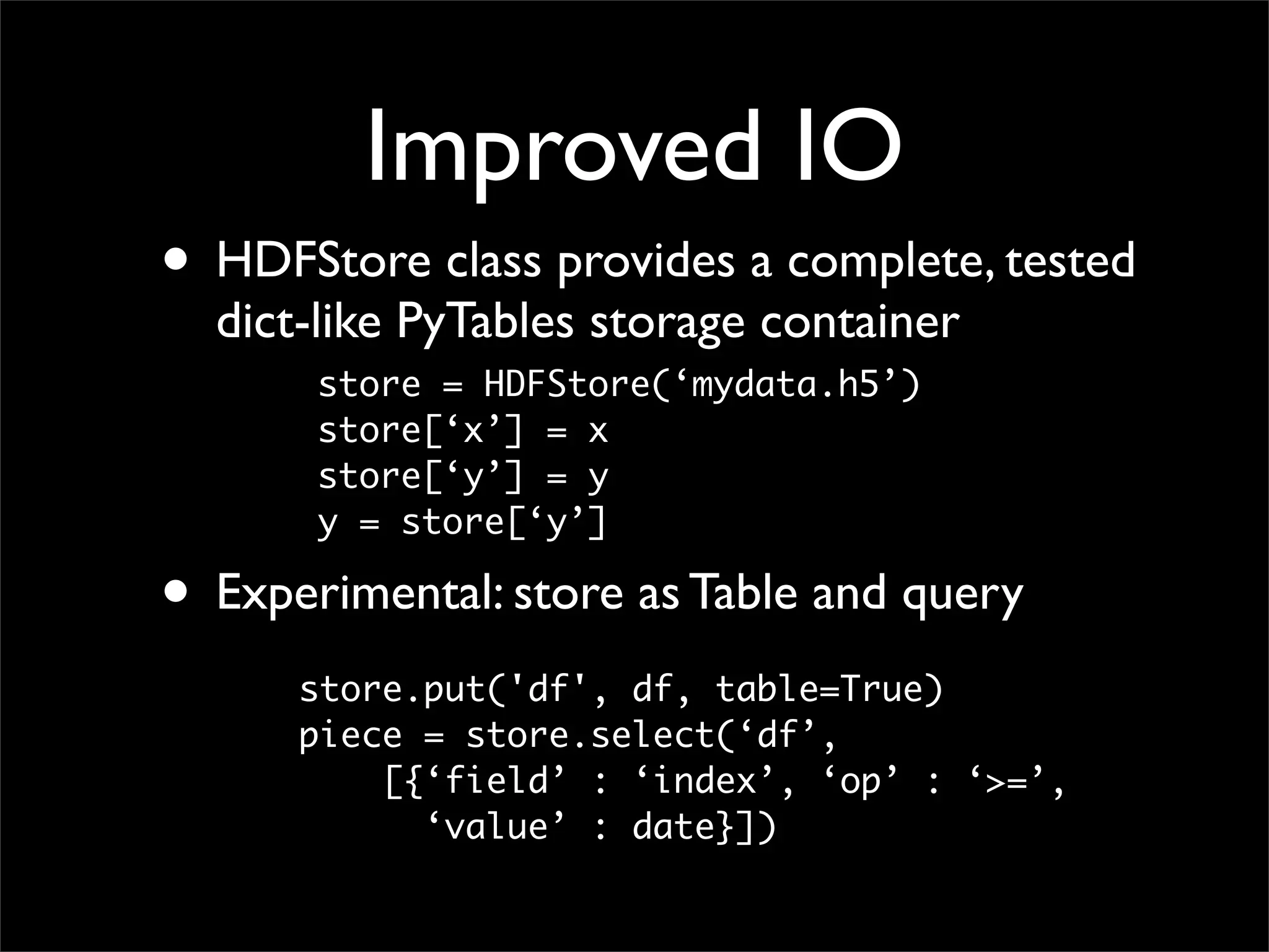 Improved IO
• HDFStore class provides a complete, tested
  dict-like PyTables storage container
       store = HDFStore(‘mydata.h5’)
       store[‘x’] = x
       store[‘y’] = y
       y = store[‘y’]

• Experimental: store as Table and query
      store.put('df', df, table=True)
      piece = store.select(‘df’,
          [{‘field’ : ‘index’, ‘op’ : ‘>=’,
            ‘value’ : date}])
 