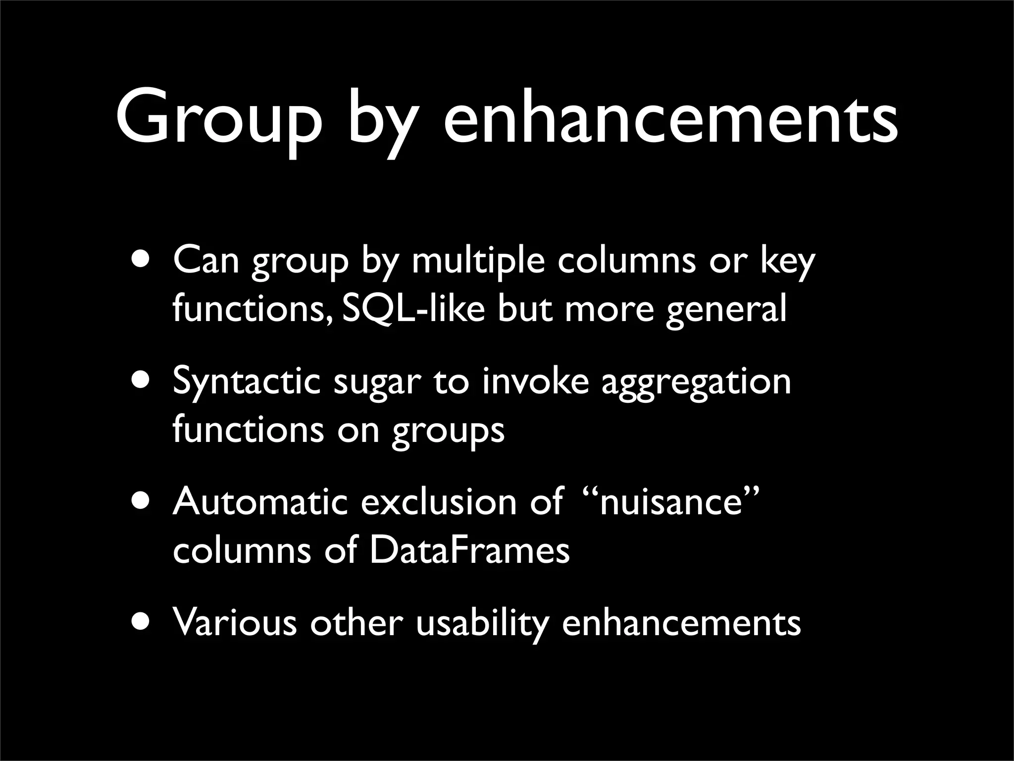 Group by enhancements
• Can group by multiple columns or key
  functions, SQL-like but more general
• Syntactic sugar to invoke aggregation
  functions on groups
• Automatic exclusion of “nuisance”
  columns of DataFrames
• Various other usability enhancements
 