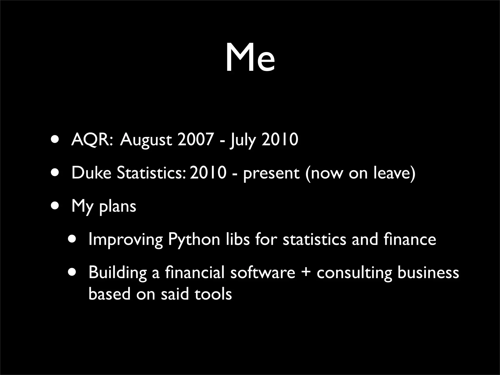 Me
•   AQR: August 2007 - July 2010

•   Duke Statistics: 2010 - present (now on leave)

•   My plans

    •   Improving Python libs for statistics and ﬁnance

    •   Building a ﬁnancial software + consulting business
        based on said tools
 