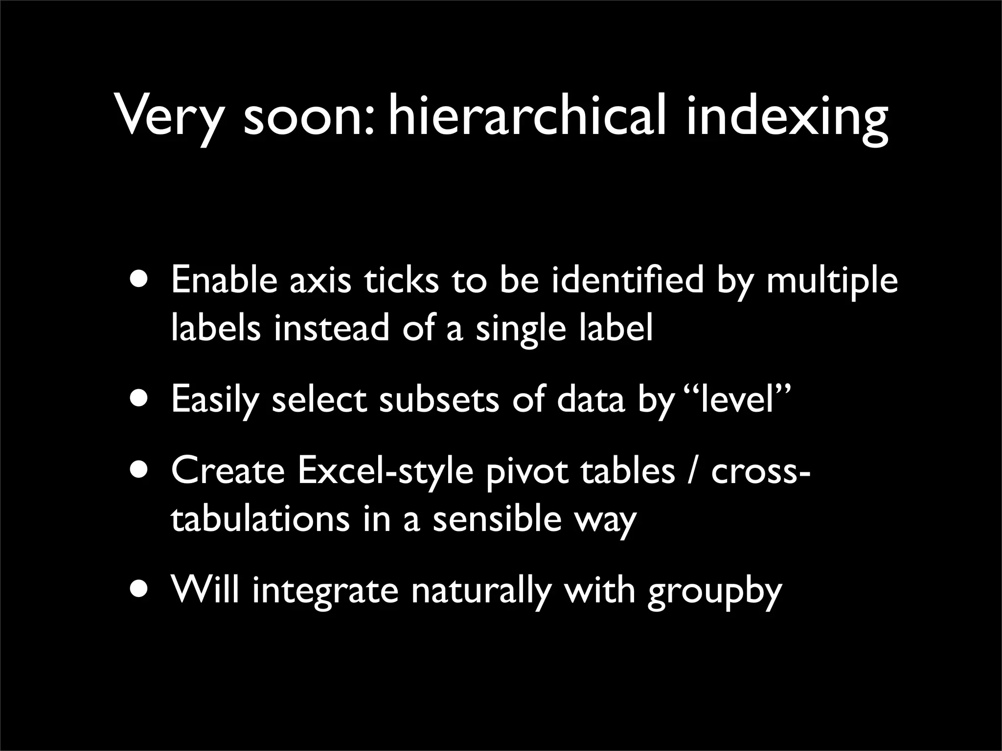 Very soon: hierarchical indexing

• Enable axis ticks to be identiﬁed by multiple
  labels instead of a single label
• Easily select subsets of data by “level”
• Create Excel-style pivot tables / cross-
  tabulations in a sensible way
• Will integrate naturally with groupby
 