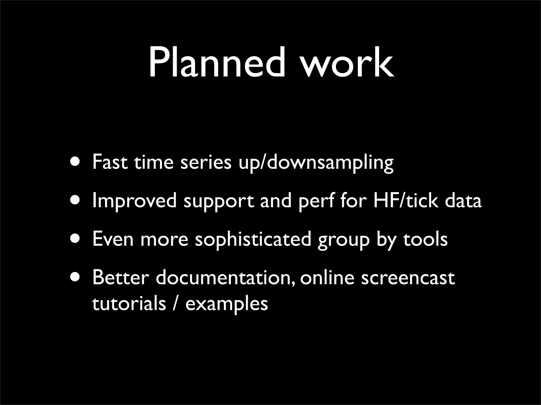 Planned work

• Fast time series up/downsampling
• Improved support and perf for HF/tick data
• Even more sophisticated group by tools
• Better documentation, online screencast
  tutorials / examples
 