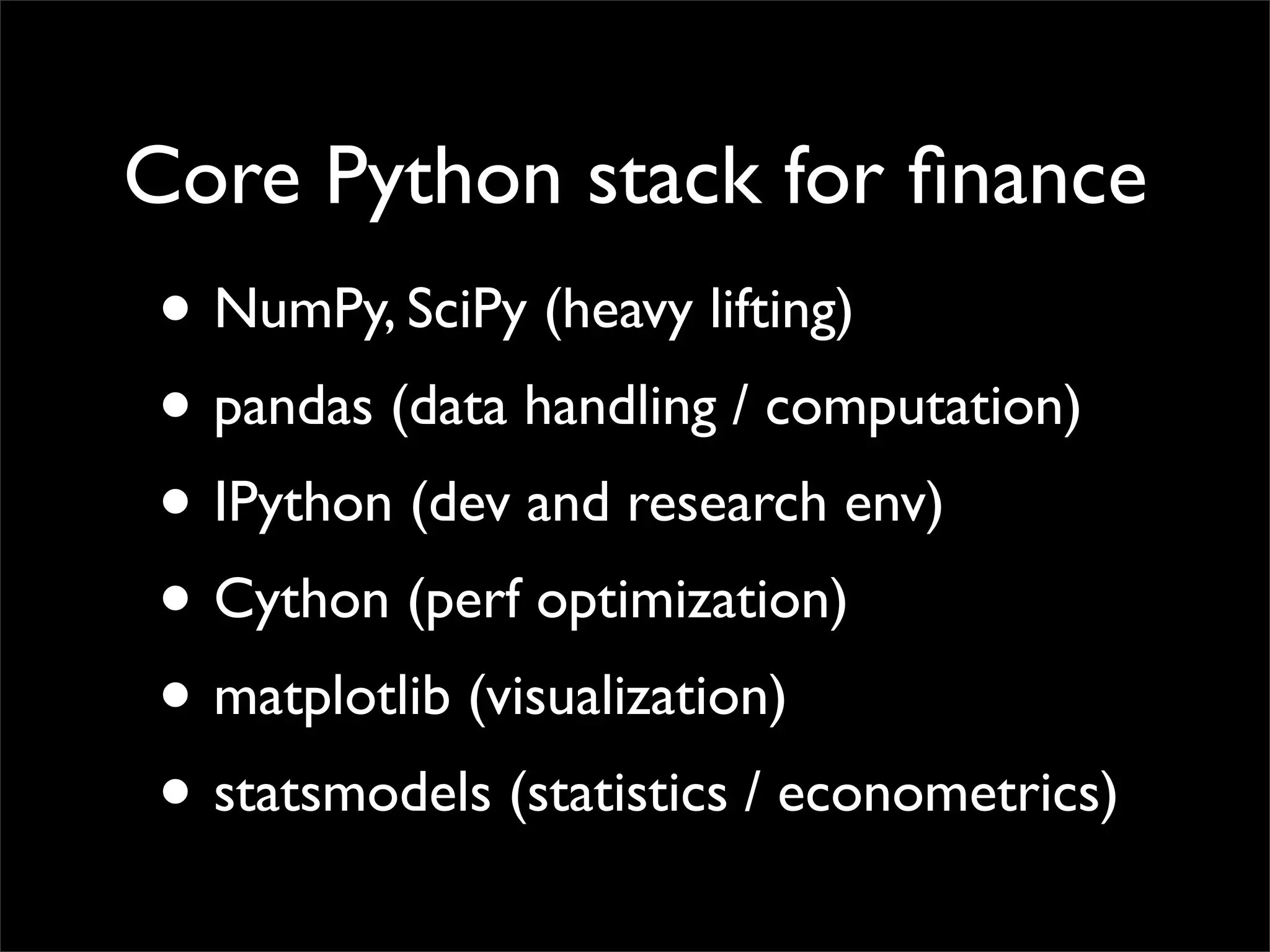 Core Python stack for ﬁnance
• NumPy, SciPy (heavy lifting)
• pandas (data handling / computation)
• IPython (dev and research env)
• Cython (perf optimization)
• matplotlib (visualization)
• statsmodels (statistics / econometrics)
 
