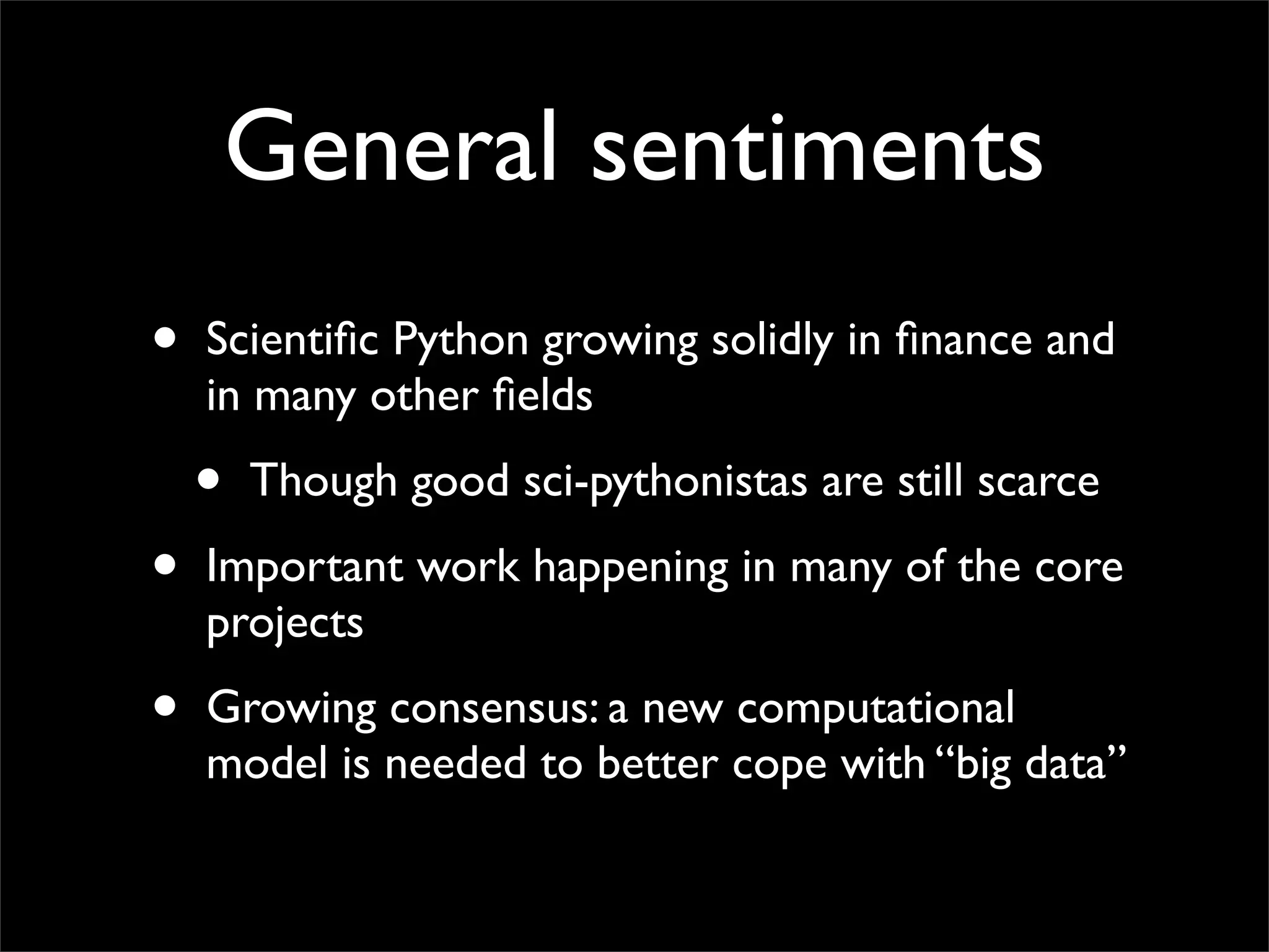 General sentiments
•   Scientiﬁc Python growing solidly in ﬁnance and
    in many other ﬁelds

    •   Though good sci-pythonistas are still scarce

•   Important work happening in many of the core
    projects

•   Growing consensus: a new computational
    model is needed to better cope with “big data”
 