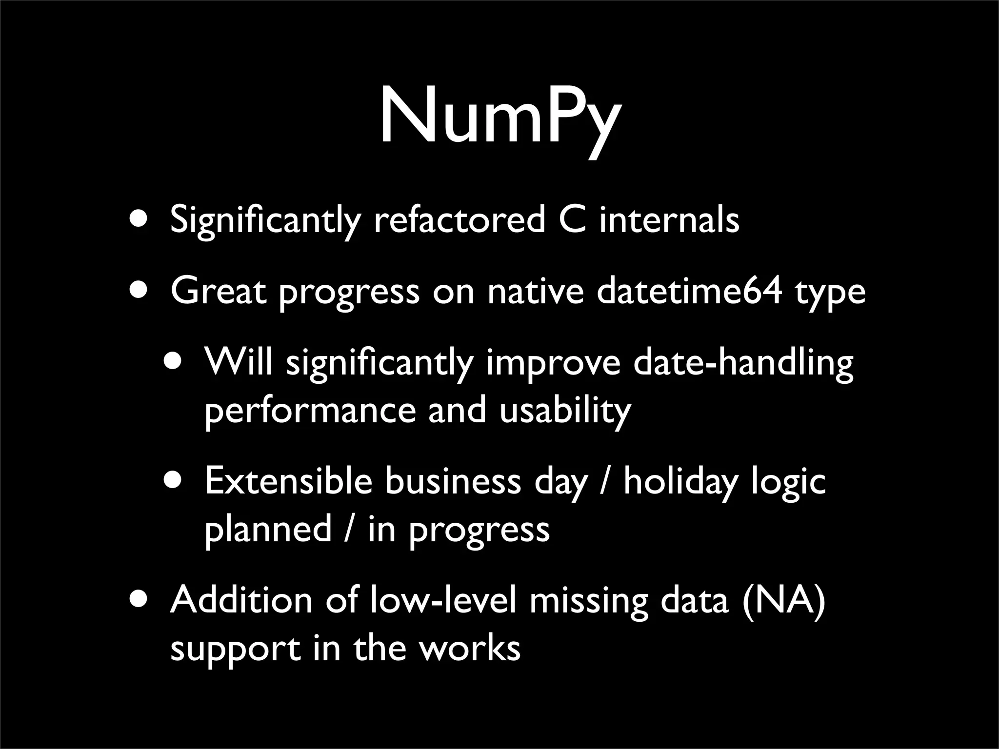 NumPy
• Signiﬁcantly refactored C internals
• Great progress on native datetime64 type
 • Will signiﬁcantly improve date-handling
    performance and usability
 • Extensible business day / holiday logic
    planned / in progress
• Addition of low-level missing data (NA)
  support in the works
 