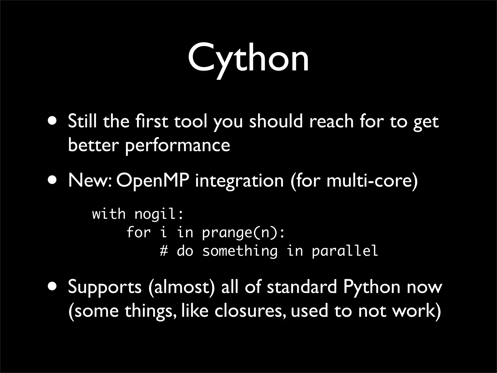 Cython
• Still the ﬁrst tool you should reach for to get
  better performance
• New: OpenMP integration (for multi-core)
     with nogil:
         for i in prange(n):
             # do something in parallel

• Supports (almost) all of standard Python now
  (some things, like closures, used to not work)
 