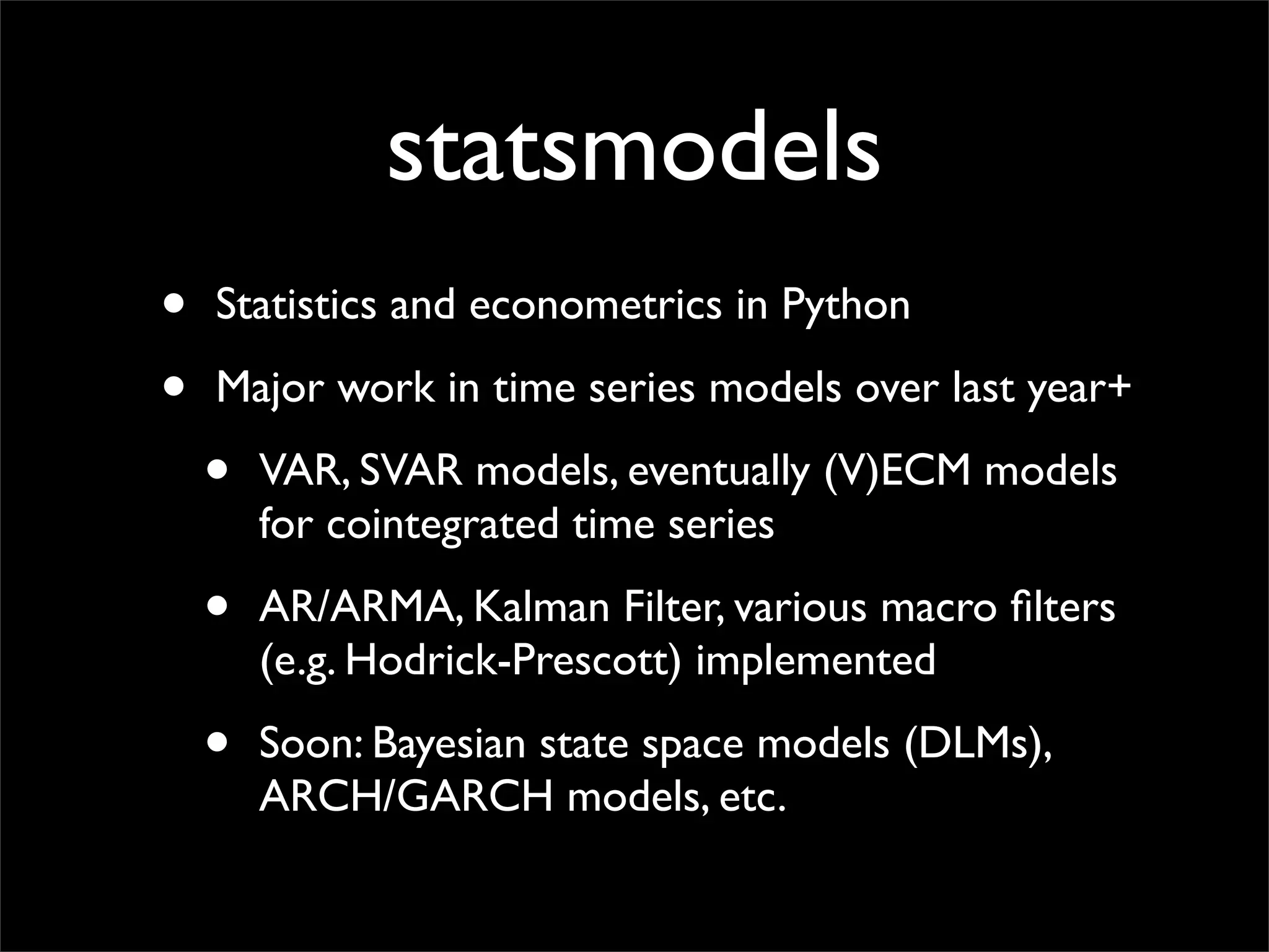 statsmodels
•   Statistics and econometrics in Python

•   Major work in time series models over last year+

    •   VAR, SVAR models, eventually (V)ECM models
        for cointegrated time series

    •   AR/ARMA, Kalman Filter, various macro ﬁlters
        (e.g. Hodrick-Prescott) implemented

    •   Soon: Bayesian state space models (DLMs),
        ARCH/GARCH models, etc.
 