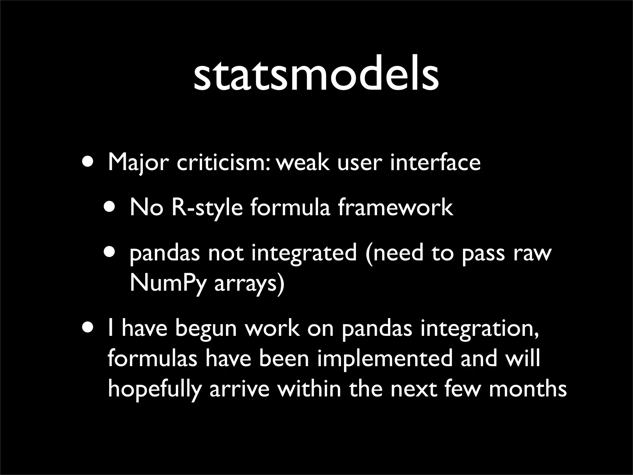 statsmodels
• Major criticism: weak user interface
 • No R-style formula framework
 • pandas not integrated (need to pass raw
    NumPy arrays)
• I have begun work on pandas integration,
  formulas have been implemented and will
  hopefully arrive within the next few months
 