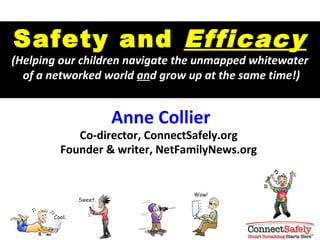 Safety and Efficacy
(Helping our children navigate the unmapped whitewater
  of a networked world and grow up at the same time!)


                  Anne Collier
           Co-director, ConnectSafely.org
        Founder & writer, NetFamilyNews.org
 