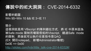 fеIE󶴶 CVE-2014-6332
Ӱ푵Ĺ
Win 95~Win 10 && IE 3~IE 11
飺
@ VBscript eλʽ IE ԭ
Safe mode ƶ޺ܵ͵Vbscript@^Safe mode
ƣȻͿԈָQAQ
(EX: _notepad Administrator̖)
0x0E => 0x00
http://slides.com/hrjk/little_talk-cve-2014-6332#/
 