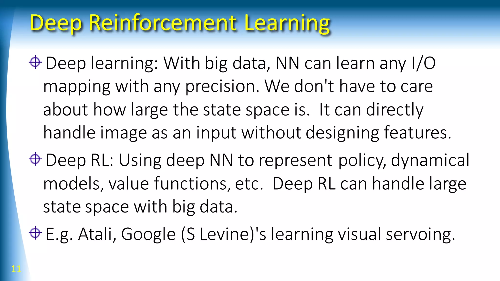 Deep Reinforcement Learning
Deep learning: With big data, NN can learn any I/O
mapping with any precision. We don't have to care
about how large the state space is. It can directly
handle image as an input without designing features.
Deep RL: Using deep NN to represent policy, dynamical
models, value functions, etc. Deep RL can handle large
state space with big data.
E.g. Atali, Google (S Levine)'s learning visual servoing.
11
 