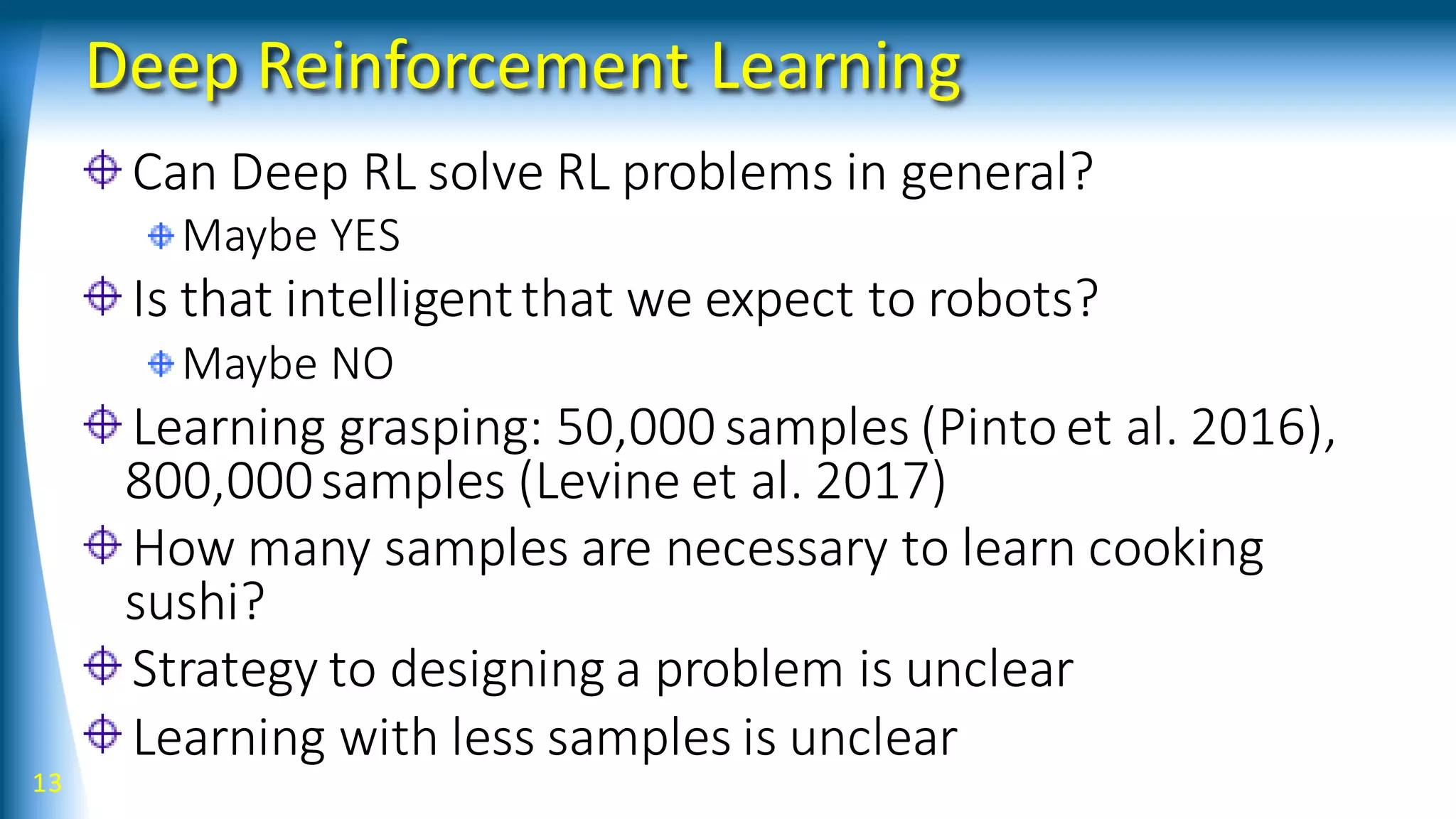 Deep Reinforcement Learning
Can Deep RL solve RL problems in general?
Maybe YES
Is that intelligentthat we expect to robots?
Maybe NO
Learning grasping: 50,000 samples (Pintoet al. 2016),
800,000samples (Levine et al. 2017)
How many samples are necessary to learn cooking
sushi?
Strategy to designing a problem is unclear
Learning with less samples is unclear
13
 