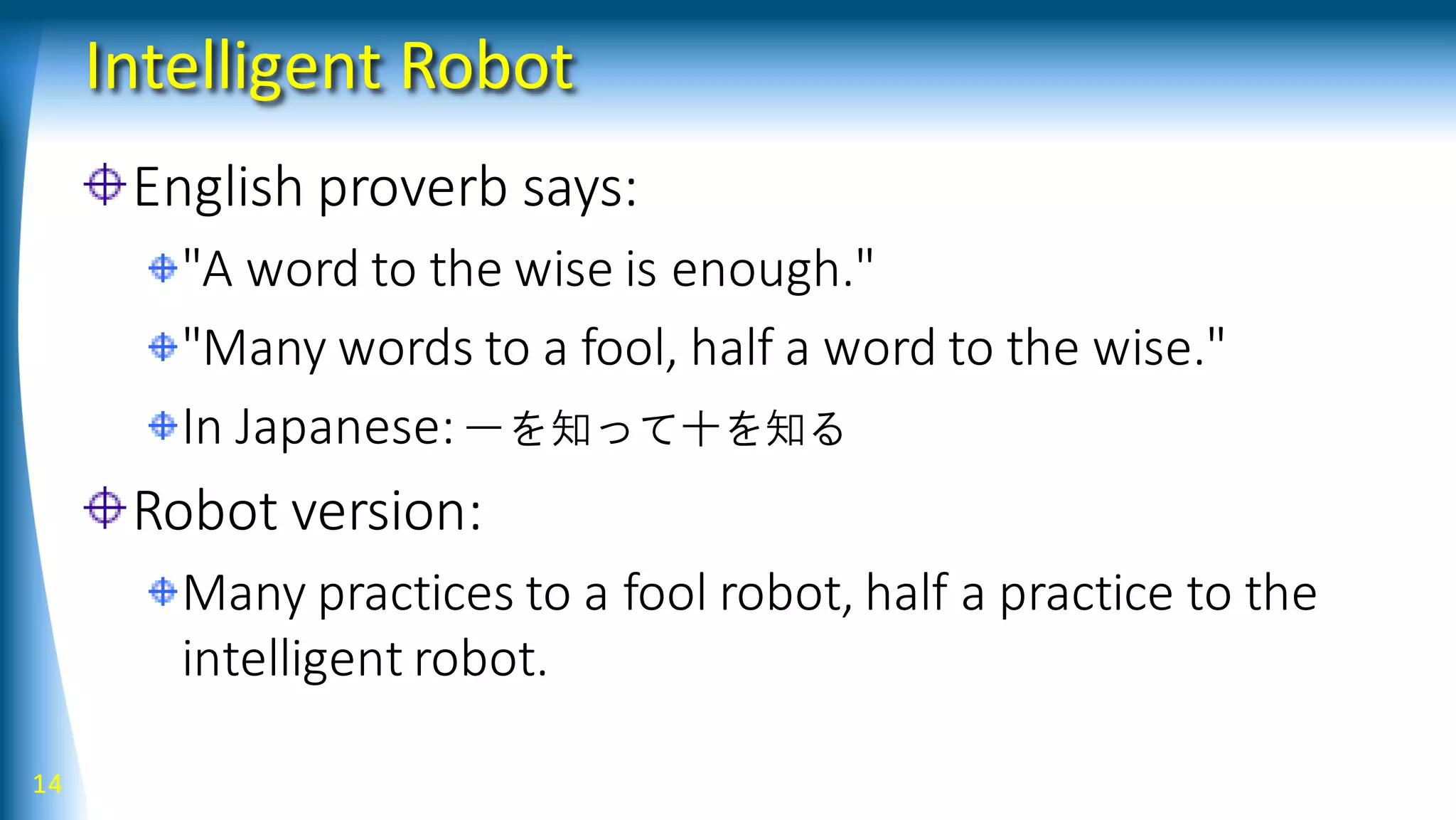 Intelligent Robot
English proverb says:
"A word to the wise is enough."
"Many words to a fool, half a word to the wise."
In Japanese:一を知って十を知る
Robot version:
Many practices to a fool robot, half a practice to the
intelligent robot.
14
 