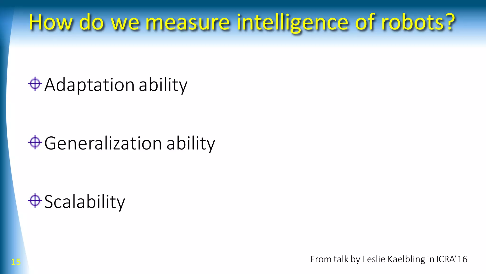 How do we measure intelligence of robots?
Adaptation ability
Generalization ability
Scalability
15 From talk by Leslie Kaelbling inICRA’16
 