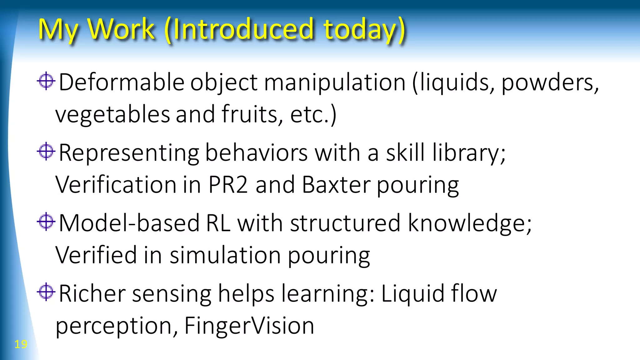 My Work (Introduced today)
Deformable object manipulation (liquids, powders,
vegetables and fruits, etc.)
Representing behaviors with a skill library;
Verification in PR2 and Baxter pouring
Model-based RL with structured knowledge;
Verified in simulation pouring
Richer sensing helps learning: Liquid flow
perception, FingerVision
19
 