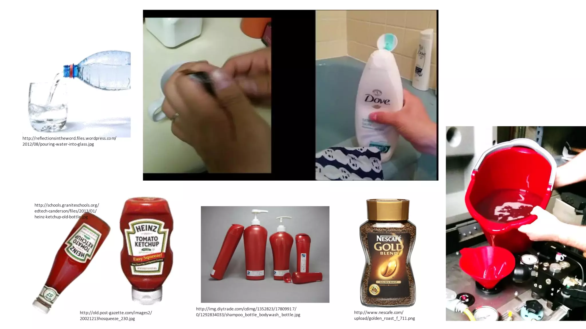 http://reflectionsintheword.files.wordpress.com/
2012/08/pouring-water-into-glass.jpg
http://schools.graniteschools.org/
edtech-canderson/files/2013/01/
heinz-ketchup-old-bottle.jpg
http://old.post-gazette.com/images2/
20021213hosqueeze_230.jpg
http://img.diytrade.com/cdimg/1352823/17809917/
0/1292834033/shampoo_bottle_bodywash_bottle.jpg
http://www.nescafe.com/
upload/golden_roast_f_711.png
 