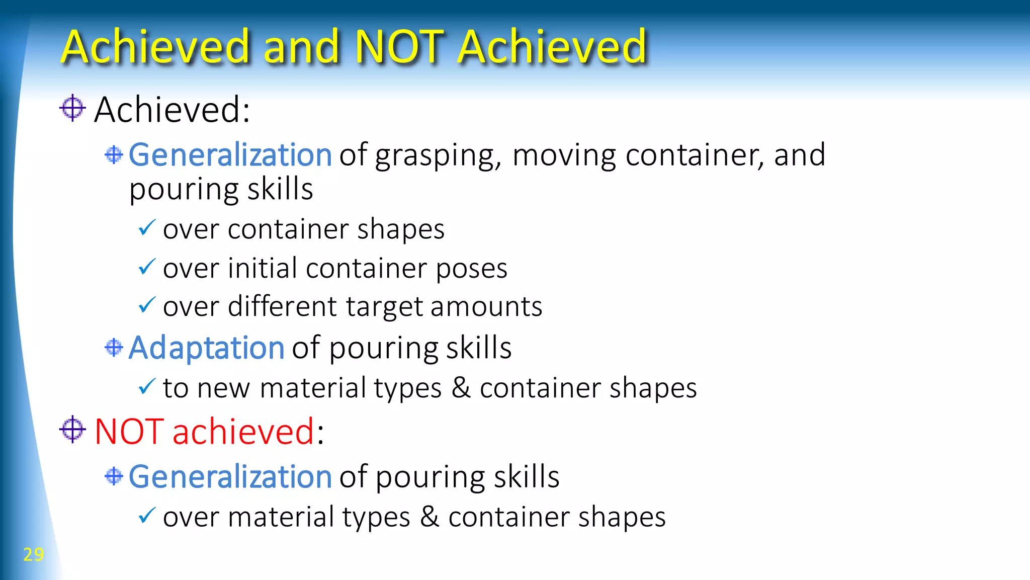 Achieved and NOT Achieved
Achieved:
Generalization of grasping, moving container, and
pouring skills
 over container shapes
 over initial container poses
 over different target amounts
Adaptation of pouring skills
 to new material types & container shapes
NOT achieved:
Generalization of pouring skills
 over material types & container shapes
29
 