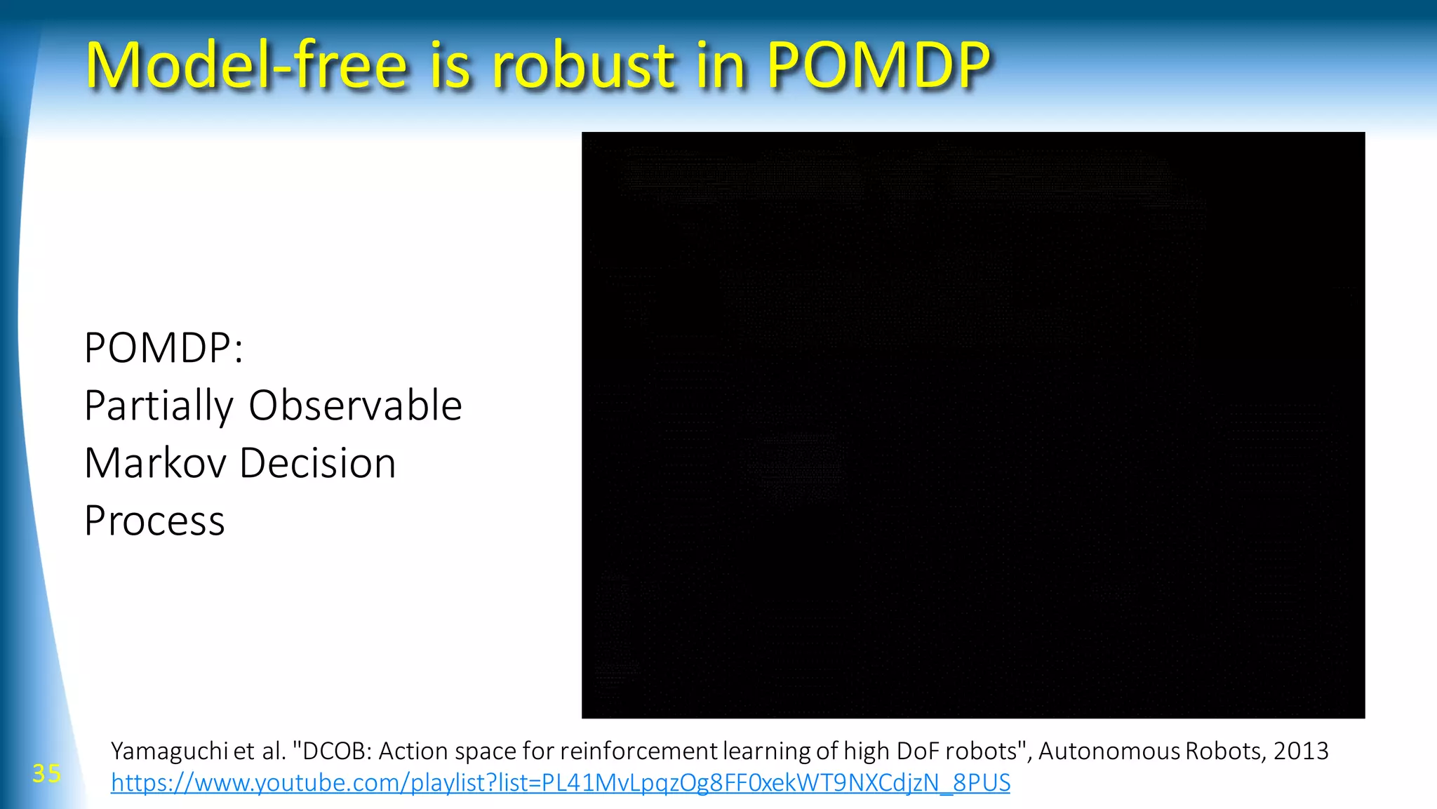 Model-free is robust in POMDP
35
Yamaguchiet al. "DCOB: Action space for reinforcementlearning of high DoF robots", AutonomousRobots, 2013
https://www.youtube.com/playlist?list=PL41MvLpqzOg8FF0xekWT9NXCdjzN_8PUS
POMDP:
Partially Observable
Markov Decision
Process
 