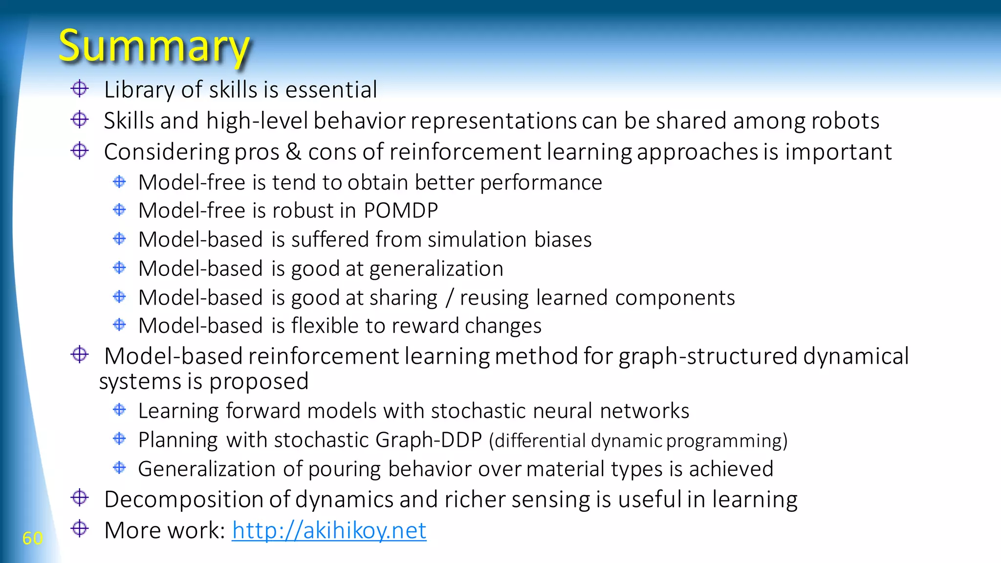 Summary
Library of skills is essential
Skills and high-level behavior representations can be shared among robots
Consideringpros & cons of reinforcement learningapproaches is important
Model-free is tend to obtain better performance
Model-free is robust in POMDP
Model-based is suffered from simulation biases
Model-based is good at generalization
Model-based is good at sharing / reusing learned components
Model-based is flexible to reward changes
Model-based reinforcement learningmethod for graph-structured dynamical
systems is proposed
Learning forward models with stochastic neural networks
Planning with stochastic Graph-DDP (differential dynamicprogramming)
Generalization of pouring behavior over material types is achieved
Decomposition of dynamics and richer sensing is useful in learning
More work: http://akihikoy.net60
 