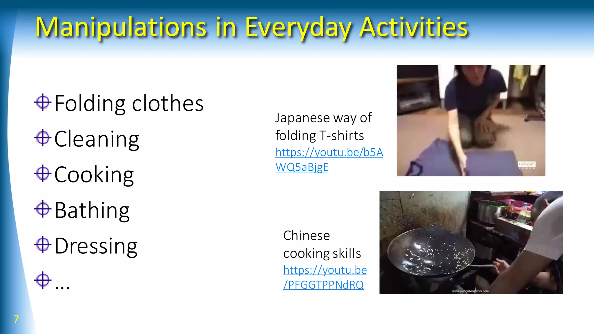 Manipulations in Everyday Activities
Folding clothes
Cleaning
Cooking
Bathing
Dressing
…
7
Japanese way of
folding T-shirts
https://youtu.be/b5A
WQ5aBjgE
Chinese
cooking skills
https://youtu.be
/PFGGTPPNdRQ
 