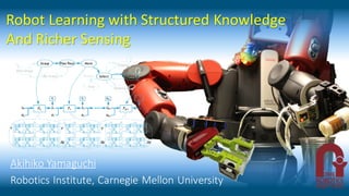 Robot Learning with Structured Knowledge
And Richer Sensing
Akihiko Yamaguchi
Robotics Institute, Carnegie Mellon University
 