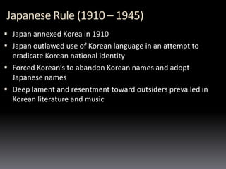 Japanese Rule (1910 – 1945)
 Japan annexed Korea in 1910
 Japan outlawed use of Korean language in an attempt to
eradicate Korean national identity
 Forced Korean’s to abandon Korean names and adopt
Japanese names
 Deep lament and resentment toward outsiders prevailed in
Korean literature and music
 