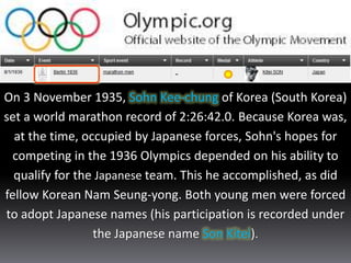 On 3 November 1935, Sohn Kee-chung of Korea (South Korea)
set a world marathon record of 2:26:42.0. Because Korea was,
at the time, occupied by Japanese forces, Sohn's hopes for
competing in the 1936 Olympics depended on his ability to
qualify for the Japanese team. This he accomplished, as did
fellow Korean Nam Seung-yong. Both young men were forced
to adopt Japanese names (his participation is recorded under
the Japanese name Son Kitei).
 