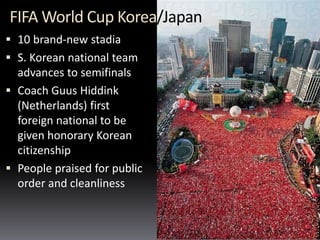 FIFA World Cup Korea/Japan
 10 brand-new stadia
 S. Korean national team
advances to semifinals
 Coach Guus Hiddink
(Netherlands) first
foreign national to be
given honorary Korean
citizenship
 People praised for public
order and cleanliness
 