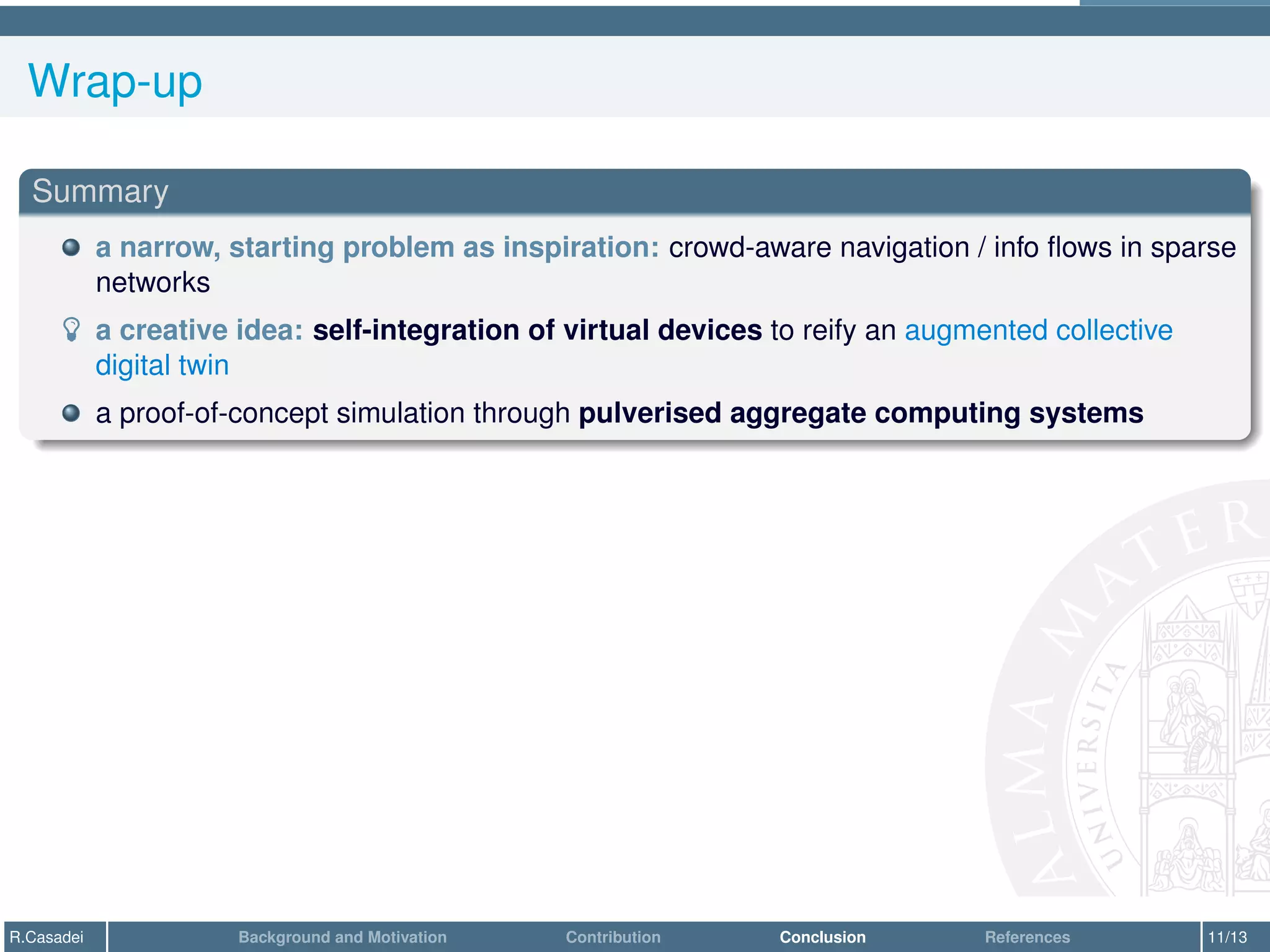 Wrap-up
Summary
a narrow, starting problem as inspiration: crowd-aware navigation / info flows in sparse
networks
­ a creative idea: self-integration of virtual devices to reify an augmented collective
digital twin
a proof-of-concept simulation through pulverised aggregate computing systems
R.Casadei Background and Motivation Contribution Conclusion References 11/13
 