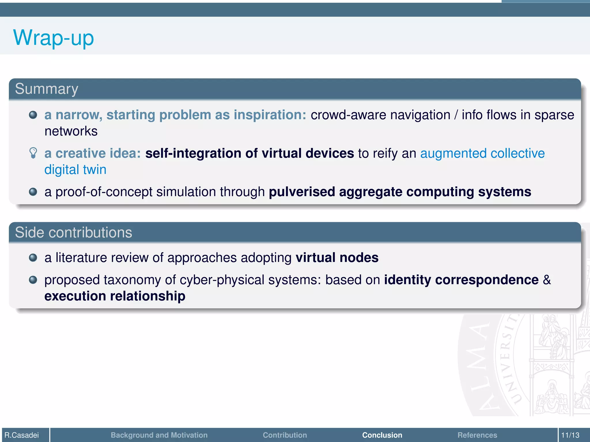Wrap-up
Summary
a narrow, starting problem as inspiration: crowd-aware navigation / info flows in sparse
networks
­ a creative idea: self-integration of virtual devices to reify an augmented collective
digital twin
a proof-of-concept simulation through pulverised aggregate computing systems
Side contributions
a literature review of approaches adopting virtual nodes
proposed taxonomy of cyber-physical systems: based on identity correspondence &
execution relationship
R.Casadei Background and Motivation Contribution Conclusion References 11/13
 