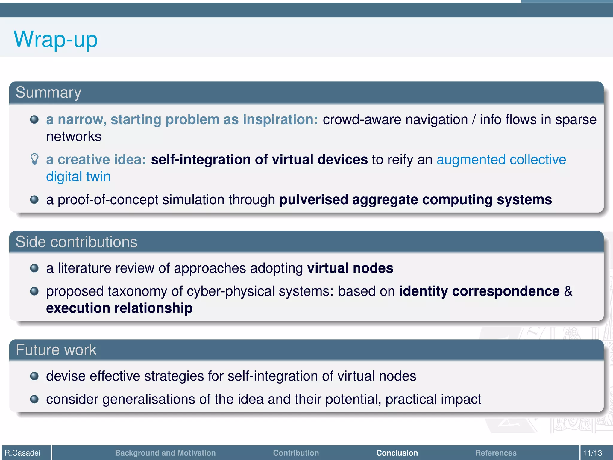 Wrap-up
Summary
a narrow, starting problem as inspiration: crowd-aware navigation / info flows in sparse
networks
­ a creative idea: self-integration of virtual devices to reify an augmented collective
digital twin
a proof-of-concept simulation through pulverised aggregate computing systems
Side contributions
a literature review of approaches adopting virtual nodes
proposed taxonomy of cyber-physical systems: based on identity correspondence &
execution relationship
Future work
devise effective strategies for self-integration of virtual nodes
consider generalisations of the idea and their potential, practical impact
R.Casadei Background and Motivation Contribution Conclusion References 11/13
 