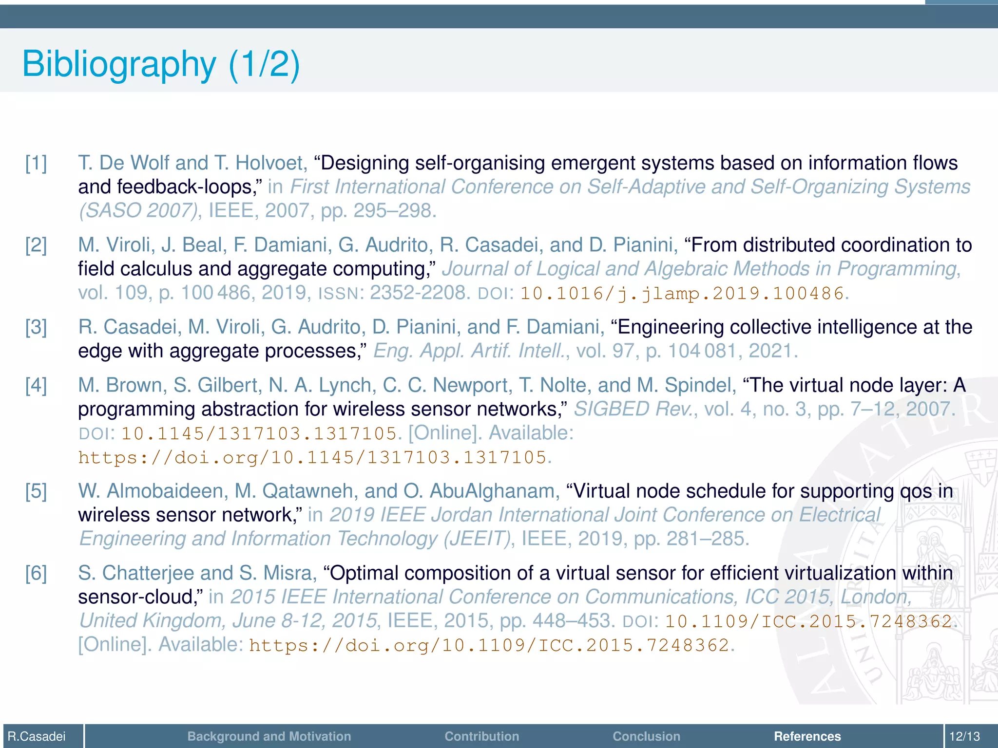 Bibliography (1/2)
[1] T. De Wolf and T. Holvoet, “Designing self-organising emergent systems based on information flows
and feedback-loops,” in First International Conference on Self-Adaptive and Self-Organizing Systems
(SASO 2007), IEEE, 2007, pp. 295–298.
[2] M. Viroli, J. Beal, F. Damiani, G. Audrito, R. Casadei, and D. Pianini, “From distributed coordination to
field calculus and aggregate computing,” Journal of Logical and Algebraic Methods in Programming,
vol. 109, p. 100 486, 2019, ISSN: 2352-2208. DOI: 10.1016/j.jlamp.2019.100486.
[3] R. Casadei, M. Viroli, G. Audrito, D. Pianini, and F. Damiani, “Engineering collective intelligence at the
edge with aggregate processes,” Eng. Appl. Artif. Intell., vol. 97, p. 104 081, 2021.
[4] M. Brown, S. Gilbert, N. A. Lynch, C. C. Newport, T. Nolte, and M. Spindel, “The virtual node layer: A
programming abstraction for wireless sensor networks,” SIGBED Rev., vol. 4, no. 3, pp. 7–12, 2007.
DOI: 10.1145/1317103.1317105. [Online]. Available:
https://doi.org/10.1145/1317103.1317105.
[5] W. Almobaideen, M. Qatawneh, and O. AbuAlghanam, “Virtual node schedule for supporting qos in
wireless sensor network,” in 2019 IEEE Jordan International Joint Conference on Electrical
Engineering and Information Technology (JEEIT), IEEE, 2019, pp. 281–285.
[6] S. Chatterjee and S. Misra, “Optimal composition of a virtual sensor for efficient virtualization within
sensor-cloud,” in 2015 IEEE International Conference on Communications, ICC 2015, London,
United Kingdom, June 8-12, 2015, IEEE, 2015, pp. 448–453. DOI: 10.1109/ICC.2015.7248362.
[Online]. Available: https://doi.org/10.1109/ICC.2015.7248362.
R.Casadei Background and Motivation Contribution Conclusion References 12/13
 